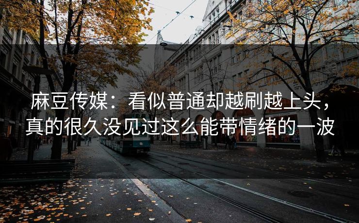 麻豆传媒：看似普通却越刷越上头，真的很久没见过这么能带情绪的一波