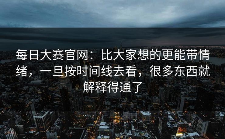 每日大赛官网：比大家想的更能带情绪，一旦按时间线去看，很多东西就解释得通了
