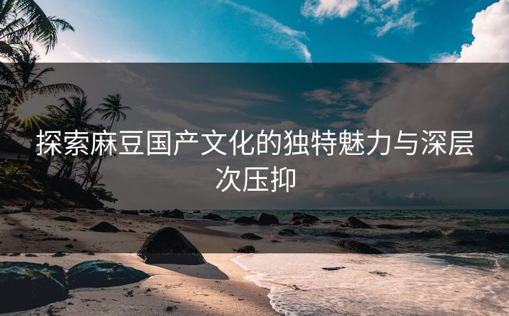 探索麻豆国产文化的独特魅力与深层次压抑