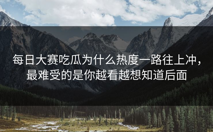 每日大赛吃瓜为什么热度一路往上冲，最难受的是你越看越想知道后面