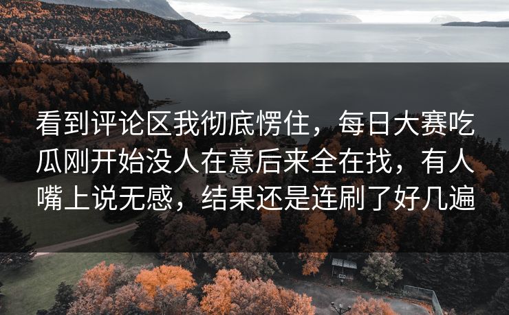 看到评论区我彻底愣住，每日大赛吃瓜刚开始没人在意后来全在找，有人嘴上说无感，结果还是连刷了好几遍