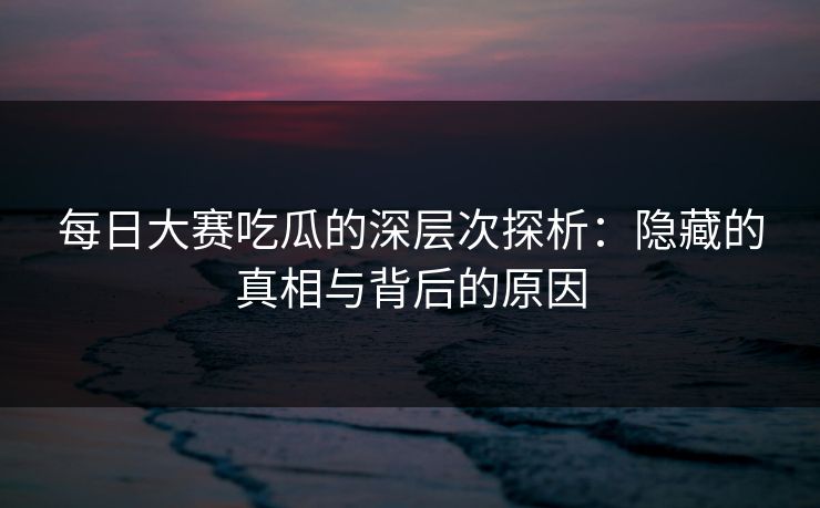 每日大赛吃瓜的深层次探析：隐藏的真相与背后的原因