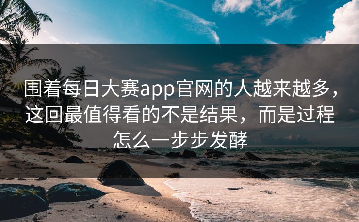 围着每日大赛app官网的人越来越多，这回最值得看的不是结果，而是过程怎么一步步发酵