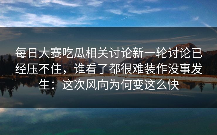每日大赛吃瓜相关讨论新一轮讨论已经压不住，谁看了都很难装作没事发生：这次风向为何变这么快