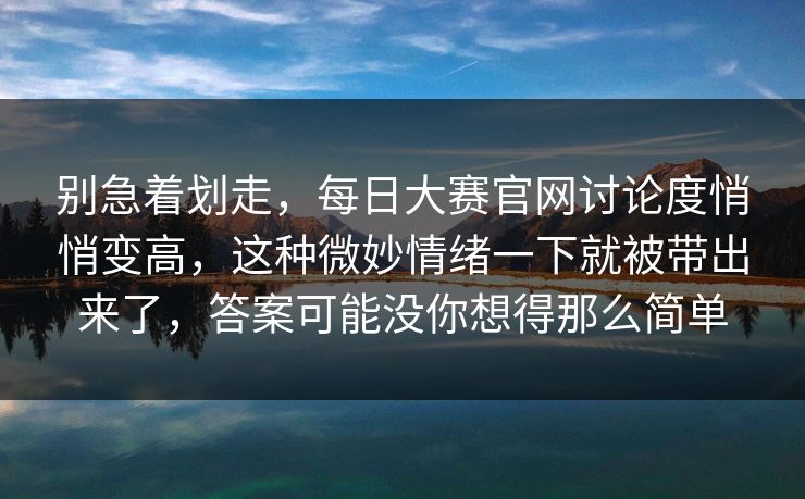 别急着划走，每日大赛官网讨论度悄悄变高，这种微妙情绪一下就被带出来了，答案可能没你想得那么简单