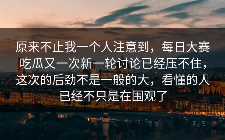 原来不止我一个人注意到，每日大赛吃瓜又一次新一轮讨论已经压不住，这次的后劲不是一般的大，看懂的人已经不只是在围观了