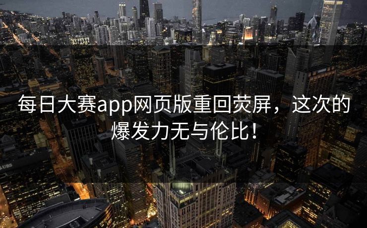 每日大赛app网页版重回荧屏，这次的爆发力无与伦比！