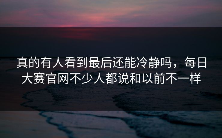 真的有人看到最后还能冷静吗,每日大赛官网不少人都说和以前不一样 真的有人看到最后还能冷静吗,每日大赛官网不少人都说和以前不一样