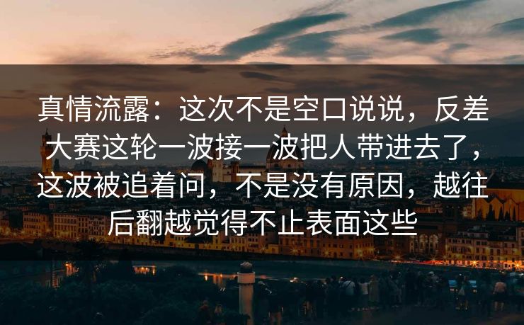 真情流露：这次不是空口说说，反差大赛这轮一波接一波把人带进去了，这波被追着问，不是没有原因，越往后翻越觉得不止表面这些