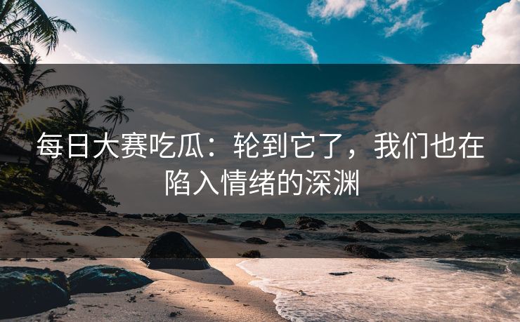 每日大赛吃瓜：轮到它了，我们也在陷入情绪的深渊