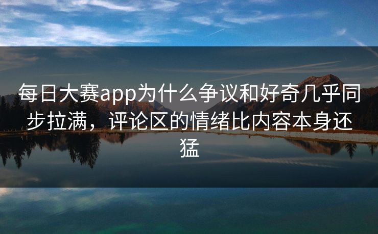 每日大赛app为什么争议和好奇几乎同步拉满，评论区的情绪比内容本身还猛