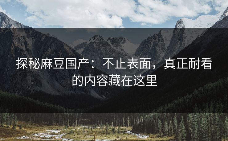 探秘麻豆国产：不止表面，真正耐看的内容藏在这里