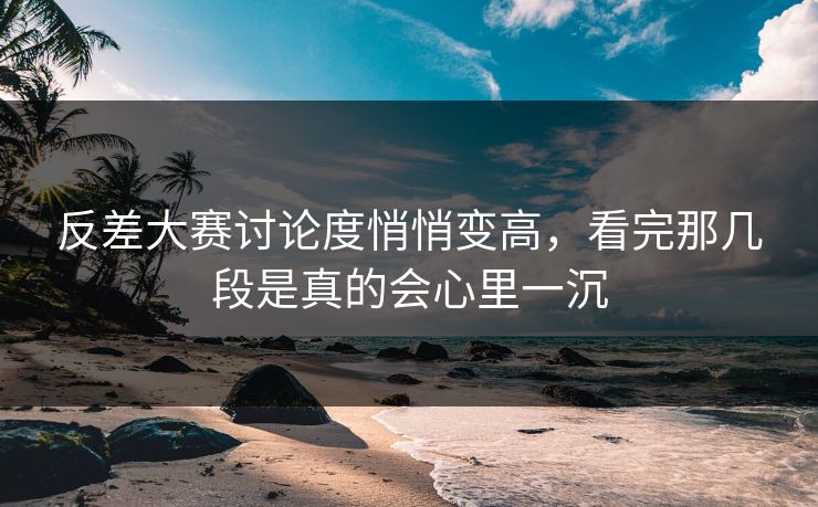 反差大赛讨论度悄悄变高，看完那几段是真的会心里一沉