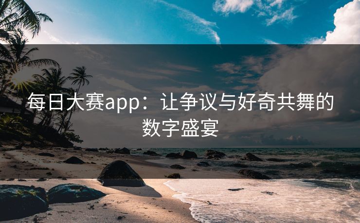 每日大赛app：让争议与好奇共舞的数字盛宴