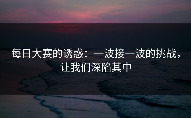 每日大赛的诱惑:一波接一波的挑战,让我们深陷其中 每日大赛的诱惑:一波接一波的挑战,让我们深陷其中