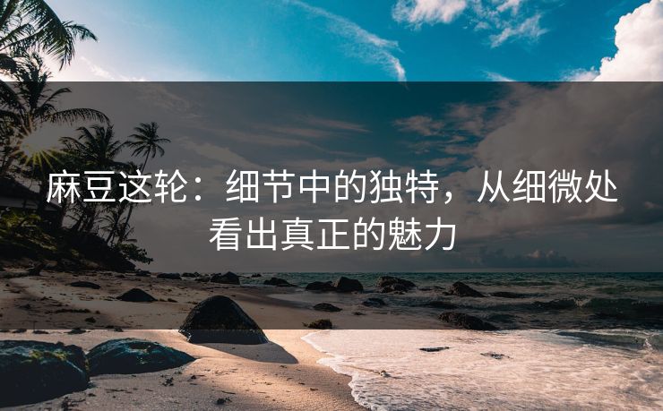 麻豆这轮：细节中的独特，从细微处看出真正的魅力
