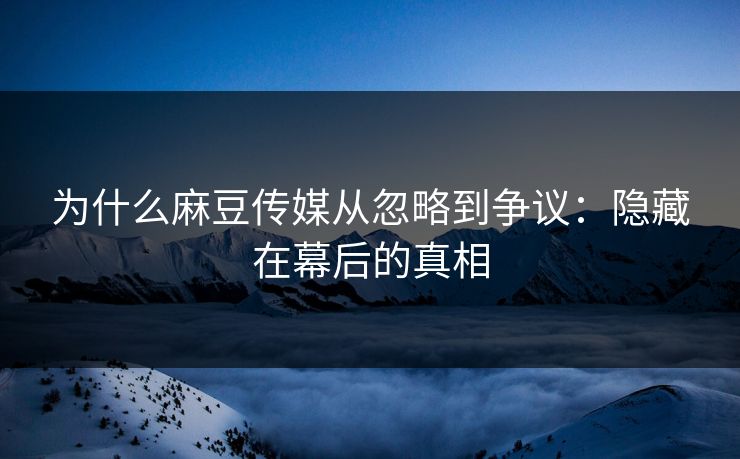 为什么麻豆传媒从忽略到争议:隐藏在幕后的真相
